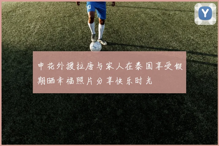 申花外援拉唐与家人在泰国享受假期晒幸福照片分享快乐时光