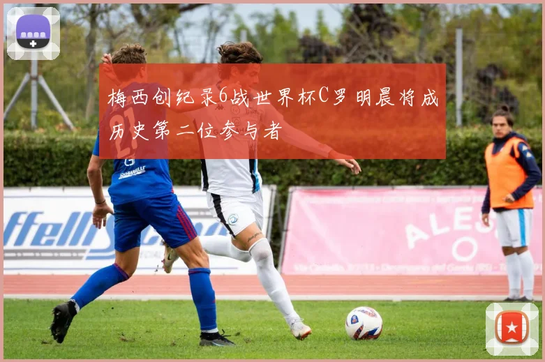 梅西创纪录6战世界杯C罗明晨将成历史第二位参与者