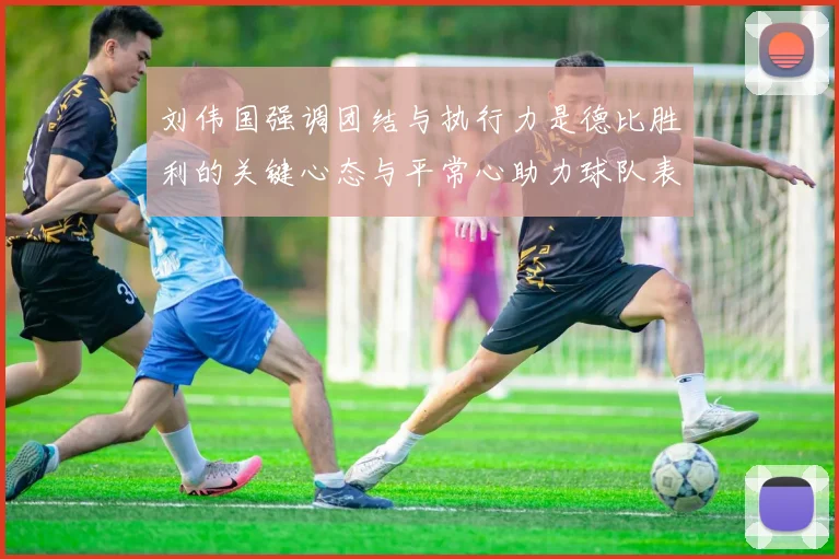 刘伟国强调团结与执行力是德比胜利的关键心态与平常心助力球队表现
