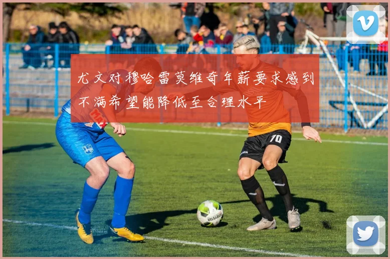 尤文对穆哈雷莫维奇年薪要求感到不满希望能降低至合理水平