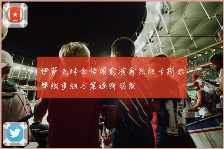 伊萨克转会传闻愈演愈烈纽卡斯尔锋线重组方案逐渐明朗