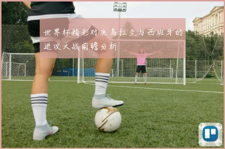 世界杯精彩对决乌拉圭与西班牙的进攻大战前瞻分析