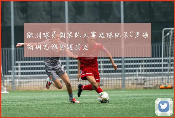 欧洲球员国家队大赛进球纪录C罗领衔姆巴佩紧随其后
