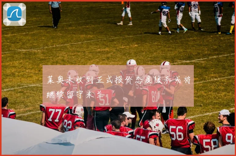 莱奥未收到正式报价态度缓和或将继续留守米兰
