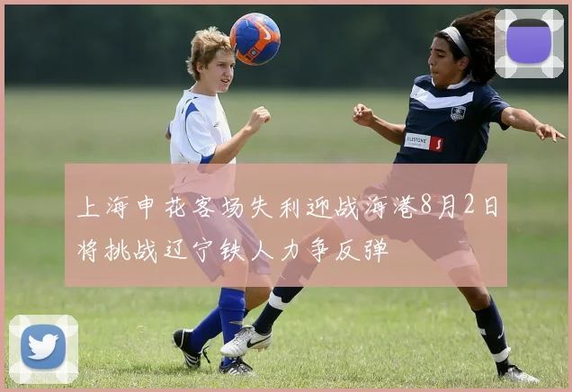 上海申花客场失利迎战海港8月2日将挑战辽宁铁人力争反弹