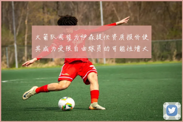 火箭队或将为伊森提供资质报价使其成为受限自由球员的可能性增大