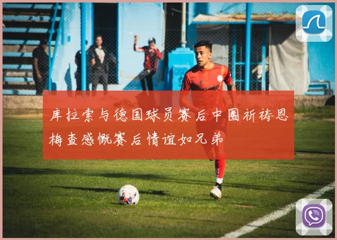 库拉索与德国球员赛后中圈祈祷恩梅查感慨赛后情谊如兄弟